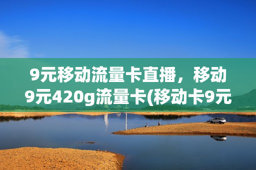 9元移动流量卡直播，移动9元420g流量卡(移动卡9元流量卡是真的吗)