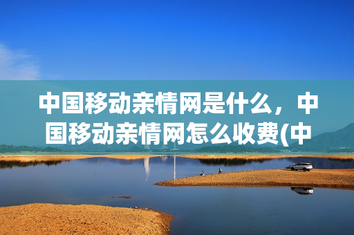 中国移动亲情网是什么，中国移动亲情网怎么收费(中国移动亲情网怎么使用)