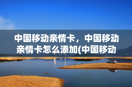 中国移动亲情卡，中国移动亲情卡怎么添加(中国移动亲情卡,中国移动亲情卡怎么添加号码)