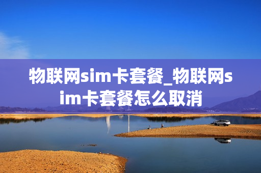物联网sim卡套餐_物联网sim卡套餐怎么取消