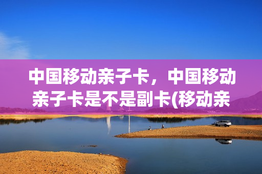 中国移动亲子卡，中国移动亲子卡是不是副卡(移动亲子卡什么意思)