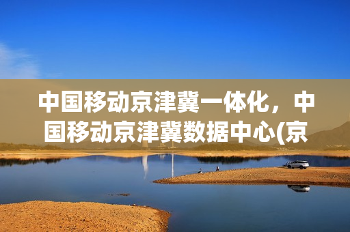 中国移动京津冀一体化，中国移动京津冀数据中心(京津冀一体化定位)