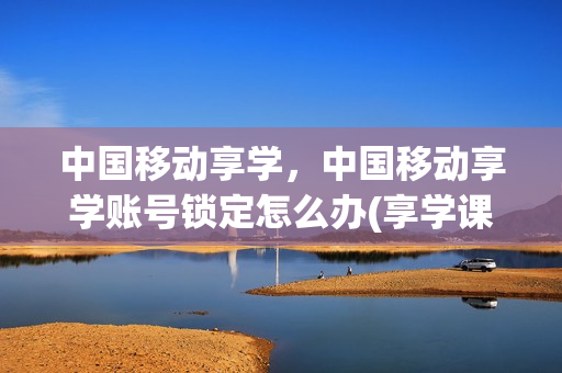 中国移动享学，中国移动享学账号锁定怎么办(享学课堂vip怎么样)