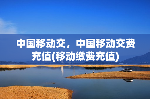 中国移动交，中国移动交费充值(移动缴费充值)