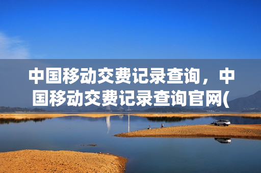 中国移动交费记录查询，中国移动交费记录查询官网(中国移动网上营业厅交费记录查询)