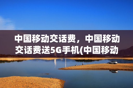 中国移动交话费，中国移动交话费送5G手机(中国移动送5元话费是真的吗)