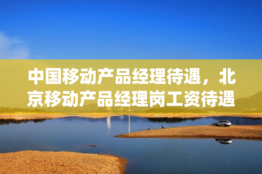 中国移动产品经理待遇，北京移动产品经理岗工资待遇(北京移动产品经理薪资)
