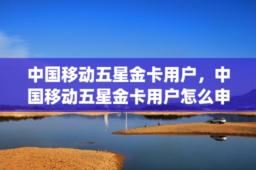 中国移动五星金卡用户，中国移动五星金卡用户怎么申请(中国移动五星金客户有什么好处)