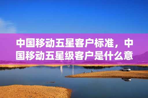 中国移动五星客户标准，中国移动五星级客户是什么意思(移动五星客户有什么用)