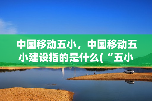 中国移动五小，中国移动五小建设指的是什么(“五小”建设)