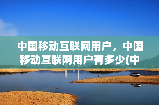 中国移动互联网用户，中国移动互联网用户有多少(中国移动互联网使用人数)