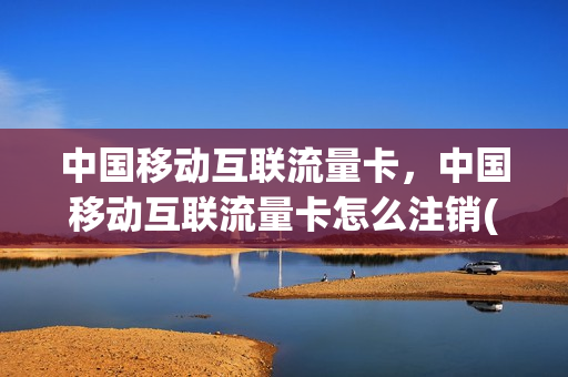 中国移动互联流量卡，中国移动互联流量卡怎么注销(移动流量卡怎么注销身份证绑定)