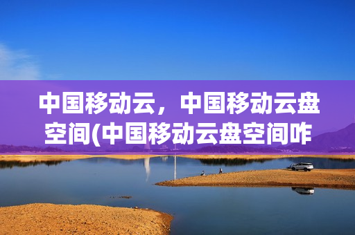 中国移动云，中国移动云盘空间(中国移动云盘空间咋使用)