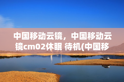 中国移动云镜，中国移动云镜cm02休眠 待机(中国移动和云镜智能后视镜好用吗)