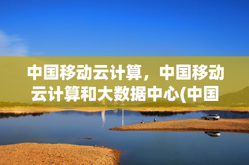 中国移动云计算，中国移动云计算和大数据中心(中国移动云技术)