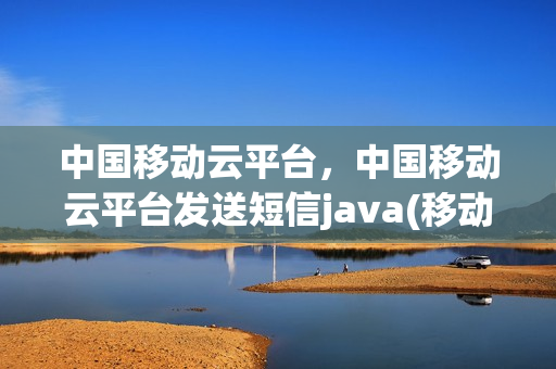 中国移动云平台，中国移动云平台发送短信java(移动云信息发布平台)