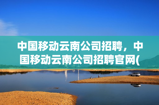 中国移动云南公司招聘，中国移动云南公司招聘官网(云南移动公司最新招聘)