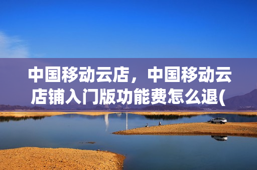 中国移动云店，中国移动云店铺入门版功能费怎么退(移动云铺是什么)