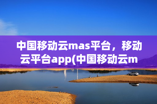中国移动云mas平台，移动云平台app(中国移动云mas业务平台)