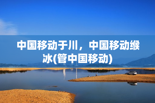 中国移动于川，中国移动缑冰(管中国移动)