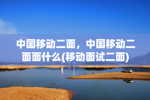 中国移动二面，中国移动二面面什么(移动面试二面)