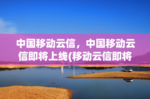 中国移动云信，中国移动云信即将上线(移动云信即将上线了)