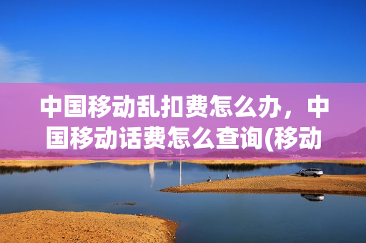 中国移动乱扣费怎么办，中国移动话费怎么查询(移动扣费明细怎么查询)