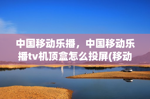 中国移动乐播，中国移动乐播tv机顶盒怎么投屏(移动无线乐播tv怎么连接手机)