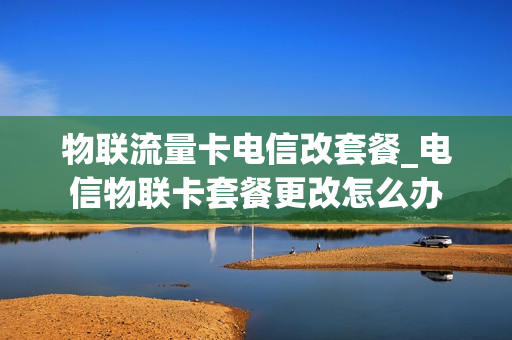 物联流量卡电信改套餐_电信物联卡套餐更改怎么办