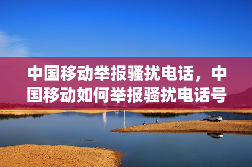 中国移动举报骚扰电话，中国移动如何举报骚扰电话号码(中国移动如何举报诈骗电话)