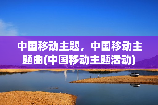 中国移动主题，中国移动主题曲(中国移动主题活动)