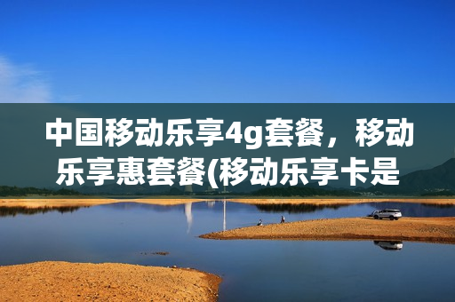 中国移动乐享4g套餐，移动乐享惠套餐(移动乐享卡是什么意思)