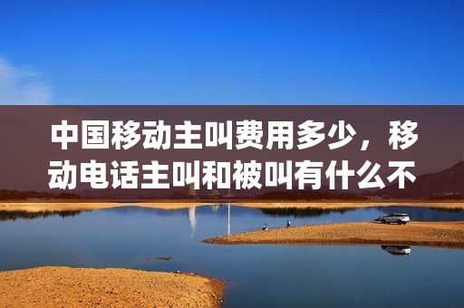 中国移动主叫费用多少，移动电话主叫和被叫有什么不同(中国移动主叫显示什么意思)