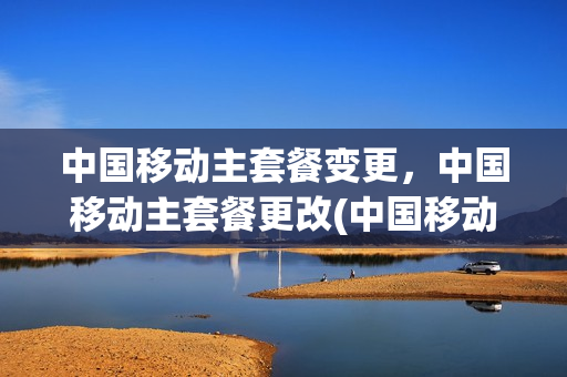 中国移动主套餐变更，中国移动主套餐更改(中国移动主套餐变更方法)