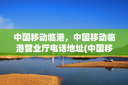 中国移动临港，中国移动临港营业厅电话地址(中国移动临浦营业厅)