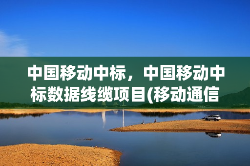 中国移动中标，中国移动中标数据线缆项目(移动通信网中标)