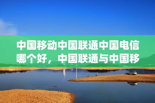 中国移动中国联通中国电信哪个好，中国联通与中国移动(中国联通与中国移动、电信对比)