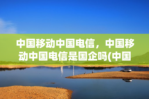 中国移动中国电信，中国移动中国电信是国企吗(中国移动和电信是国企吗)