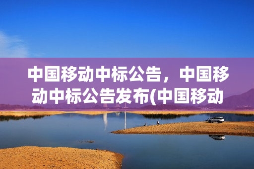 中国移动中标公告，中国移动中标公告发布(中国移动中标结果)