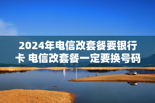2024年电信改套餐要银行卡 电信改套餐一定要换号码吗
