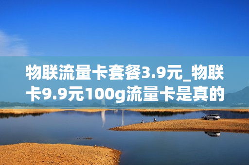 物联流量卡套餐3.9元_物联卡9.9元100g流量卡是真的吗