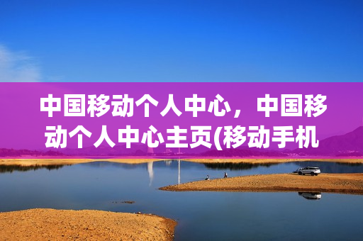 中国移动个人中心，中国移动个人中心主页(移动手机营业厅的个人中心在哪里)