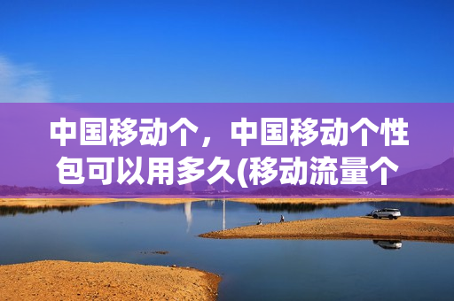 中国移动个，中国移动个性包可以用多久(移动流量个性包有时间限制吗)
