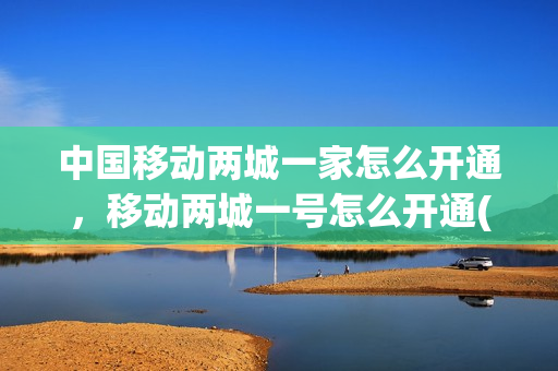 中国移动两城一家怎么开通，移动两城一号怎么开通(移动两城一家信息怎么开通)