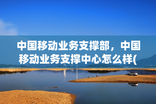中国移动业务支撑部，中国移动业务支撑中心怎么样(移动业务支撑部门)