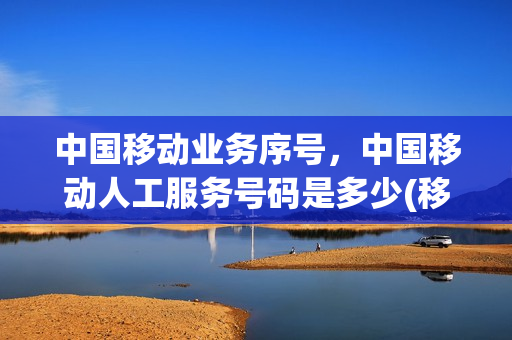 中国移动业务序号，中国移动人工服务号码是多少(移动业务人工查询电话)