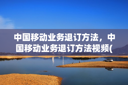 中国移动业务退订方法，中国移动业务退订方法视频(中国移动业务退订怎么退)