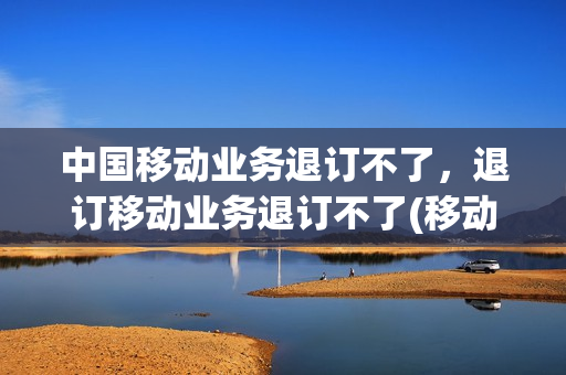 中国移动业务退订不了，退订移动业务退订不了(移动业务退订不了怎么办理)