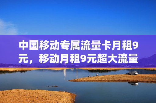 中国移动专属流量卡月租9元，移动月租9元超大流量卡(中国移动流量卡9.9元)