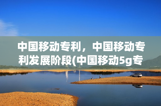 中国移动专利，中国移动专利发展阶段(中国移动5g专利数量)